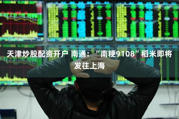 天津炒股配资开户 南通：“南粳9108”稻米即将发往上海