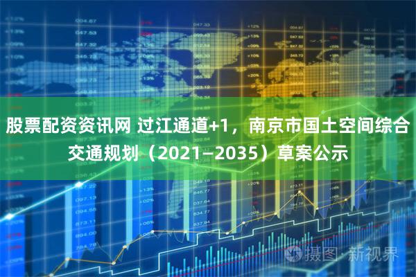 股票配资资讯网 过江通道+1，南京市国土空间综合交通规划（2021—2035）草案公示